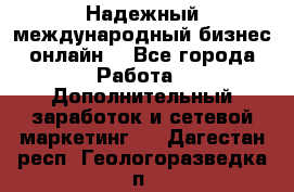 Надежный международный бизнес-онлайн. - Все города Работа » Дополнительный заработок и сетевой маркетинг   . Дагестан респ.,Геологоразведка п.